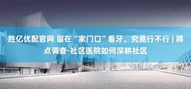 胜亿优配官网 留在“家门口”看牙，究竟行不行 | 蹲点调查·社区医院如何深耕社区