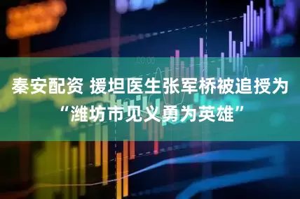秦安配资 援坦医生张军桥被追授为“潍坊市见义勇为英雄”