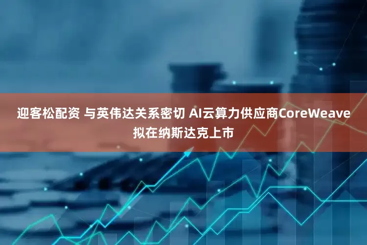 迎客松配资 与英伟达关系密切 AI云算力供应商CoreWeave拟在纳斯达克上市