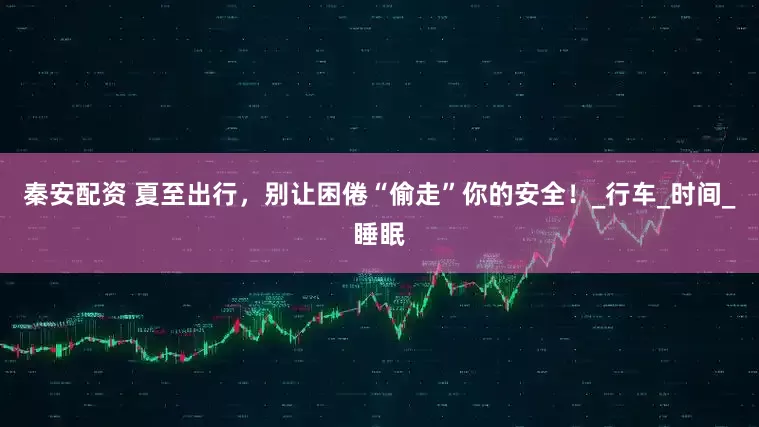 秦安配资 夏至出行，别让困倦“偷走”你的安全！_行车_时间_睡眠