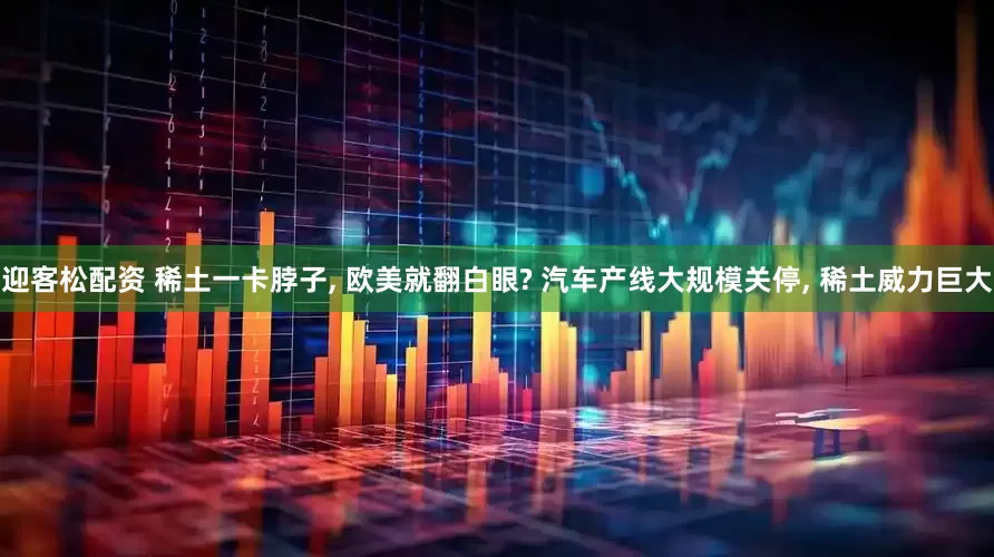 迎客松配资 稀土一卡脖子, 欧美就翻白眼? 汽车产线大规模关停, 稀土威力巨大