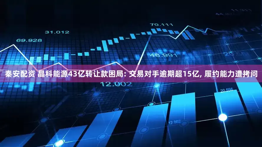 秦安配资 晶科能源43亿转让款困局: 交易对手逾期超15亿, 履约能力遭拷问