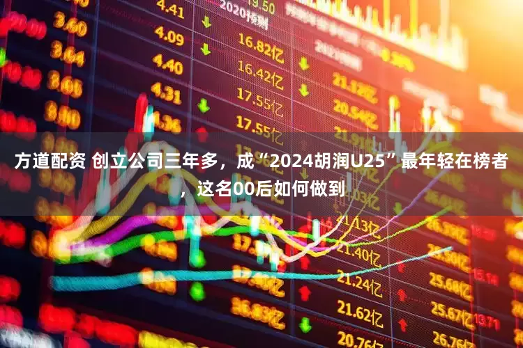 方道配资 创立公司三年多，成“2024胡润U25”最年轻在榜者，这名00后如何做到