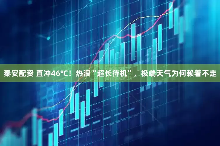 秦安配资 直冲46℃！热浪“超长待机”，极端天气为何赖着不走