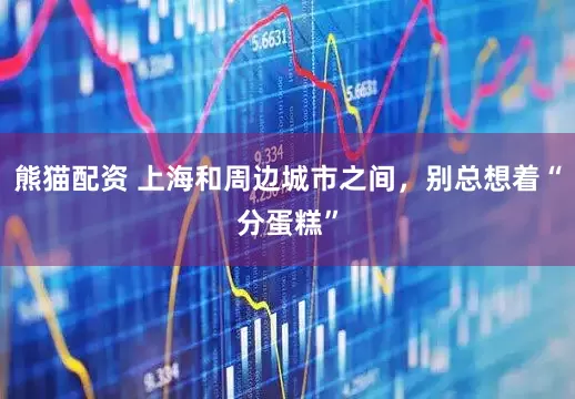 熊猫配资 上海和周边城市之间，别总想着“分蛋糕”