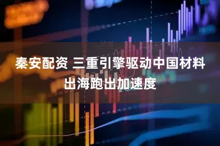秦安配资 三重引擎驱动中国材料出海跑出加速度