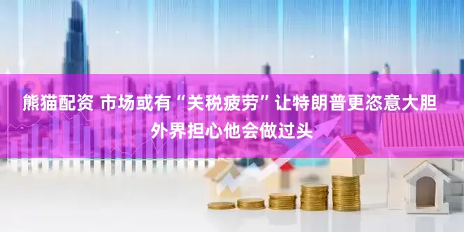 熊猫配资 市场或有“关税疲劳”让特朗普更恣意大胆 外界担心他会做过头