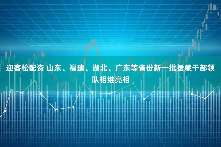 迎客松配资 山东、福建、湖北、广东等省份新一批援藏干部领队相继亮相