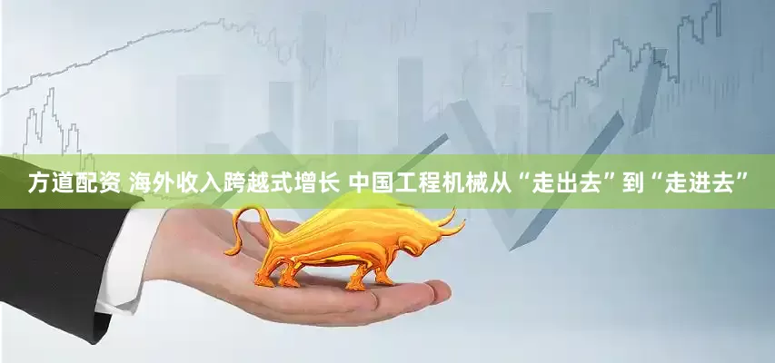 方道配资 海外收入跨越式增长 中国工程机械从“走出去”到“走进去”