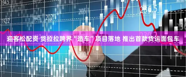 迎客松配资 货拉拉跨界“造车”项目落地 推出首款货运面包车