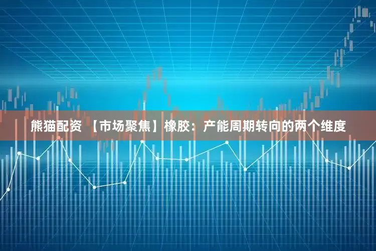 熊猫配资 【市场聚焦】橡胶：产能周期转向的两个维度