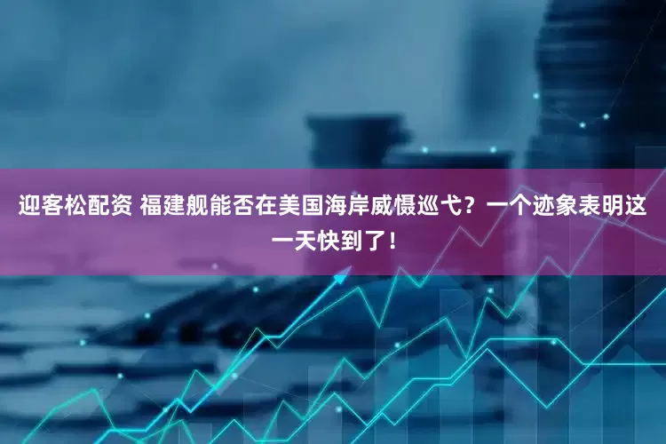 迎客松配资 福建舰能否在美国海岸威慑巡弋？一个迹象表明这一天快到了！