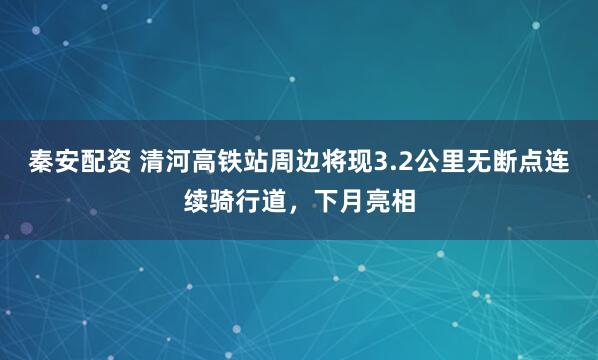 秦安配资 清河高铁站周边将现3.2公里无断点连续骑行道，下月亮相